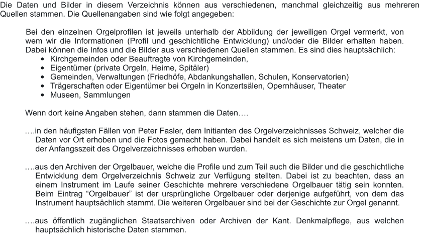 Die Daten und Bilder in diesem Verzeichnis können aus verschiedenen, manchmal gleichzeitig aus mehreren  Quellen stammen. Die Quellenangaben sind wie folgt angegeben:  	Bei den einzelnen Orgelprofilen ist jeweils unterhalb der Abbildung der jeweiligen Orgel vermerkt, von wem wir die Informationen (Profil und geschichtliche Entwicklung) und/oder die Bilder erhalten haben. Dabei können die Infos und die Bilder aus verschiedenen Quellen stammen. Es sind dies hauptsächlich: •	Kirchgemeinden oder Beauftragte von Kirchgemeinden, •	Eigentümer (private Orgeln, Heime, Spitäler) •	Gemeinden, Verwaltungen (Friedhöfe, Abdankungshallen, Schulen, Konservatorien) •	Trägerschaften oder Eigentümer bei Orgeln in Konzertsälen, Opernhäuser, Theater •	Museen, Sammlungen  	Wenn dort keine Angaben stehen, dann stammen die Daten….  ….in den häufigsten Fällen von Peter Fasler, dem Initianten des Orgelverzeichnisses Schweiz, welcher die Daten vor Ort erhoben und die Fotos gemacht haben. Dabei handelt es sich meistens um Daten, die in der Anfangsszeit des Orgelverzeichnisses erhoben wurden.   ….aus den Archiven der Orgelbauer, welche die Profile und zum Teil auch die Bilder und die geschichtliche Entwicklung dem Orgelverzeichnis Schweiz zur Verfügung stellten. Dabei ist zu beachten, dass an einem Instrument im Laufe seiner Geschichte mehrere verschiedene Orgelbauer tätig sein konnten. Beim Eintrag “Orgelbauer” ist der ursprüngliche Orgelbauer oder derjenige aufgeführt, von dem das Instrument hauptsächlich stammt. Die weiteren Orgelbauer sind bei der Geschichte zur Orgel genannt.  ….aus öffentlich zugänglichen Staatsarchiven oder Archiven der Kant. Denkmalpflege, aus welchen hauptsächlich historische Daten stammen.