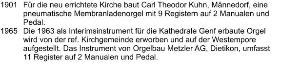 1901	Für die neu errichtete Kirche baut Carl Theodor Kuhn, Männedorf, eine pneumatische Membranladenorgel mit 9 Registern auf 2 Manualen und Pedal. 1965 	Die 1963 als Interimsinstrument für die Kathedrale Genf erbaute Orgel wird von der ref. Kirchgemeinde erworben und auf der Westempore aufgestellt. Das Instrument von Orgelbau Metzler AG, Dietikon, umfasst 11 Register auf 2 Manualen und Pedal.