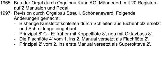 1965	Bau der Orgel durch Orgelbau Kuhn AG, Männedorf, mit 20 Registern auf 2 Manualen und Pedal. 1997	Revision durch Orgelbau Streuli, Schönenewerd. Folgende Änderungen gemacht: - 	Bisherige Kunststoffschleifen durch Schleifen aus Eichenholz ersetzt und Schmidringe eingebaut. - 	Prinzipal 8' C - E: früher mit Koppelflöte 8', neu mit Oktavbass 8'. - 	Die Flachflöte 4' vom 1. ins 2. Manual versetzt als Flachflöte 2'. - 	Prinzipal 2' vom 2. ins erste Manual versetzt als Superoktave 2'.