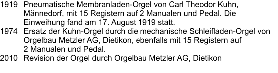 1919	Pneumatische Membranladen-Orgel von Carl Theodor Kuhn, Männedorf, mit 15 Registern auf 2 Manualen und Pedal. Die Einweihung fand am 17. August 1919 statt. 1974	Ersatz der Kuhn-Orgel durch die mechanische Schleifladen-Orgel von Orgelbau Metzler AG, Dietikon, ebenfalls mit 15 Registern auf 2 Manualen und Pedal. 2010	Revision der Orgel durch Orgelbau Metzler AG, Dietikon