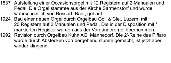 1837	Aufstellung einer Occasionsorgel mit 12 Registern auf 2 Manualen und Pedal. Die Orgel stammte aus der Kirche Sarmenstorf und wurde wahrscheinlich von Bossart, Baar, gebaut. 1924	Bau einer neuen Orgel durch Orgelbau Goll & Cie., Luzern, mit 20 Registern auf 2 Manualen und Pedal. Die in der Disposition mit * markierten Register wurden aus der Vorgängerorgel übernommen. 1992	Revision durch Orgelbau Kuhn AG, Männedorf. Die 2'-Reihe des Piffaro wurde durch Abstecken vorübergehend stumm gemacht, ist jetzt aber wieder klingend.