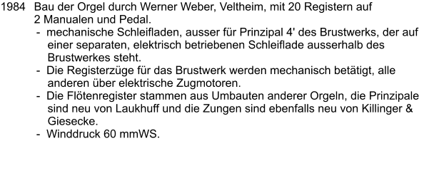 1984	Bau der Orgel durch Werner Weber, Veltheim, mit 20 Registern auf 2 Manualen und Pedal. -  mechanische Schleifladen, ausser für Prinzipal 4' des Brustwerks, der auf einer separaten, elektrisch betriebenen Schleiflade ausserhalb des Brustwerkes steht. -  Die Registerzüge für das Brustwerk werden mechanisch betätigt, alle anderen über elektrische Zugmotoren. -  Die Flötenregister stammen aus Umbauten anderer Orgeln, die Prinzipale sind neu von Laukhuff und die Zungen sind ebenfalls neu von Killinger & Giesecke. -  Winddruck 60 mmWS.