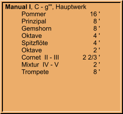Manual I, C - g''', Hauptwerk 	Pommer	16 ' 	Prinzipal	8 ' 	Gemshorn	8 ' 	Oktave	4 ' 	Spitzflöte	4 ' 	Oktave	2 ' 	Cornet  II - III	2 2/3 ' 	Mixtur  IV - V	2 ' 	Trompete	8 '