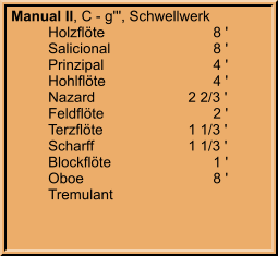 Manual II, C - g''', Schwellwerk 	Holzflöte			8 ' 	Salicional			8 ' 	Prinzipal			4 ' 	Hohlflöte			4 ' 	Nazard		    2 2/3 ' 	Feldflöte			2 ' 	Terzflöte		    1 1/3 ' 	Scharff		    1 1/3 ' 	Blockflöte			1 ' 	Oboe				8 ' 	Tremulant