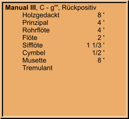 Manual III, C - g''', Rückpositiv 	Holzgedackt	8 ' 	Prinzipal	4 ' 	Rohrflöte	4 ' 	Flöte	2 ' 	Sifflöte	1 1/3 ' 	Cymbel	1/2 ' 	Musette	8 ' 	Tremulant