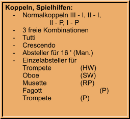 Koppeln, Spielhilfen:     -	Normalkoppeln III - I, II - I,  			    II - P, I - P     -	3 freie Kombinationen     -	Tutti     -	Crescendo     -	Absteller für 16 ' (Man.)     -	Einzelabsteller für 		Trompete		(HW) 		Oboe			(SW) 		Musette		(RP) 		Fagott			(P) 		Trompete		(P)
