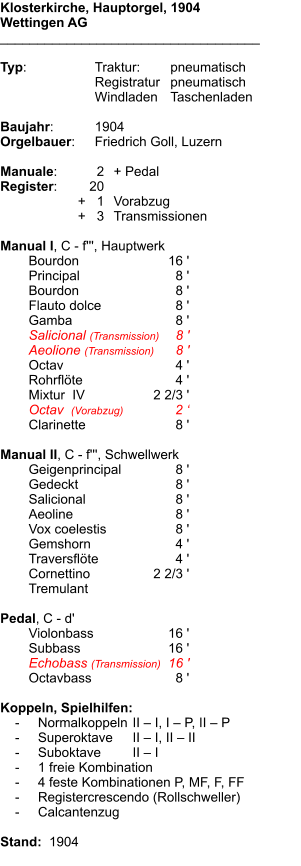 Klosterkirche, Hauptorgel, 1904 Wettingen AG ___________________________________  Typ:	Traktur:	pneumatisch  	Registratur	pneumatisch   	Windladen	Taschenladen    Baujahr:	1904 Orgelbauer:	Friedrich Goll, Luzern  Manuale:	2	+ Pedal Register:	20 	      +   1	Vorabzug 	+   3	Transmissionen  Manual I, C - f''', Hauptwerk 	Bourdon	16 ' 	Principal	8 ' 	Bourdon	8 ' 	Flauto dolce	8 ' 	Gamba	8 ' 	Salicional (Transmission)	8 ' 	Aeolione (Transmission)	8 ' 	Octav	4 ' 	Rohrflöte	4 ' 	Mixtur  IV	2 2/3 ' 	Octav  (Vorabzug)	2 ‘ 	Clarinette	8 '  Manual II, C - f''', Schwellwerk 	Geigenprincipal	8 ' 	Gedeckt	8 ' 	Salicional	8 ' 	Aeoline	8 ' 	Vox coelestis	8 ' 	Gemshorn	4 ' 	Traversflöte	4 ' 	Cornettino	2 2/3 ' 	Tremulant  Pedal, C - d' 	Violonbass	16 ' 	Subbass	        16 ' 	Echobass (Transmission)	16 ' 	Octavbass	8 '  Koppeln, Spielhilfen:     -	Normalkoppeln	II – I, I – P, II – P     -	Superoktave	II – I, II – II     -	Suboktave	II – I     -	1 freie Kombination     -	4 feste Kombinationen P, MF, F, FF     -	Registercrescendo (Rollschweller)     -	Calcantenzug   Stand:  1904