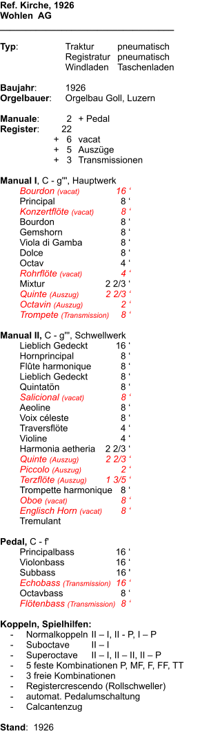 Ref. Kirche, 1926 Wohlen  AG __________________________________  Typ:	Traktur	pneumatisch 	Registratur	pneumatisch 	Windladen	Taschenladen   Baujahr:	1926 Orgelbauer:	Orgelbau Goll, Luzern  Manuale:	2	+ Pedal Register:	22 	+   6	vacat 	+   5	Auszüge 	+   3	Transmissionen  Manual I, C - g''', Hauptwerk 	Bourdon (vacat)	16 ‘ 	Principal	8 ‘ 	Konzertflöte (vacat)	8 ‘ 	Bourdon	8 ‘ 	Gemshorn	8 ‘ 	Viola di Gamba	8 ‘ 	Dolce	8 ‘ 	Octav	4 ‘ 	Rohrflöte (vacat)	4 ‘ 	Mixtur	2 2/3 ‘ 	Quinte (Auszug)	2 2/3 ‘ 	Octavin (Auszug)	2 ‘ 	Trompete (Transmission)	8 ‘  Manual II, C - g''', Schwellwerk 	Lieblich Gedeckt	16 ‘ 	Hornprincipal	8 ‘ 	Flûte harmonique	8 ‘ 	Lieblich Gedeckt	8 ‘ 	Quintatön	8 ‘ 	Salicional (vacat)	8 ‘ 	Aeoline	8 ‘ 	Voix céleste	8 ‘ 	Traversflöte	4 ‘ 	Violine	4 ‘ 	Harmonia aetheria	2 2/3 ‘ 	Quinte (Auszug)	2 2/3 ‘ 	Piccolo (Auszug)	2 ‘ 	Terzflöte (Auszug)	1 3/5 ‘ 	Trompette harmonique	8 ‘ 	Oboe (vacat)	8 ‘ 	Englisch Horn (vacat)	8 ‘ 	Tremulant 	 Pedal, C - f' 	Principalbass	16 ‘ 	Violonbass	16 ‘ 	Subbass	16 ' 	Echobass (Transmission)	16 ‘ 	Octavbass	8 ‘ 	Flötenbass (Transmission)	8 ‘  Koppeln, Spielhilfen:     -	Normalkoppeln	II – I, II - P, I – P     -	Suboctave	II – I     -	Superoctave	II – I, II – II, II – P     -	5 feste Kombinationen P, MF, F, FF, TT     -	3 freie Kombinationen     -	Registercrescendo (Rollschweller)     -	automat. Pedalumschaltung     -	Calcantenzug  Stand:  1926