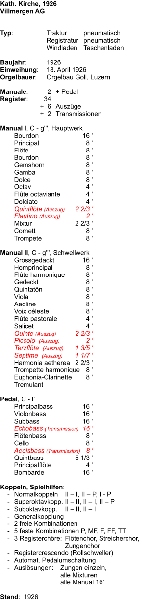 Kath. Kirche, 1926 Villmergen AG ____________________________________  Typ:	Traktur 	pneumatisch  	Registratur	pneumatisch  	Windladen	Taschenladen    Baujahr:	1926 Einweihung:	18. April 1926 Orgelbauer:	Orgelbau Goll, Luzern  Manuale:	2	+ Pedal Register:	34 	+  6	Auszüge 	+  2	Transmissionen  Manual I, C - g''', Hauptwerk 	Bourdon	16 ' 	Principal	8 ' 	Flöte	8 ' 	Bourdon	8 ' 	Gemshorn	8 ' 	Gamba	8 ' 	Dolce	8 ' 	Octav	4 ' 	Flûte octaviante	4 ' 	Dolciato	4 ' 	Quintflöte (Auszug)	2 2/3 ' 	Flautino (Auszug)	2 ' 	Mixtur	2 2/3 ' 	Cornett	8 ' 	Trompete	8 '  Manual II, C - g''', Schwellwerk 	Grossgedackt	16 ' 	Hornprincipal	8 ' 	Flûte harmonique	8 ' 	Gedeckt	8 ' 	Quintatön	8 ' 	Viola	8 ' 	Aeoline	8 ' 	Voix céleste	8 ' 	Flûte pastorale	4 ' 	Salicet	4 ' 	Quinte (Auszug)	2 2/3 ' 	Piccolo  (Auszug)	2 ' 	Terzflöte  (Auszug)	1 3/5 ' 	Septime  (Auszug)	1 1/7 ' 	Harmonia aetherea	2 2/3 ' 	Trompette harmonique	8 ' 	Euphonia-Clarinette	8 ' 	Tremulant  Pedal, C - f' 	Principalbass	16 ' 	Violonbass	16 ' 	Subbass	16 ' 	Echobass (Transmission)	16 ' 	Flötenbass	8 ' 	Cello	8 ' 	Aeolsbass (Transmission)	8 ' 	Quintbass	5 1/3 ' 	Principalflöte	4 ' 	Bombarde	16 '  Koppeln, Spielhilfen:     -	Normalkoppeln 	II – I, II – P, I - P     -	Superoktavkopp.	II – II, II – I, II – P     -	Suboktavkopp.	II – II, II – I     -	Generalkopplung     -	2 freie Kombinationen     -	5 feste Kombinationen P, MF, F, FF, TT     -	3 Registerchöre: 	Flötenchor, Streicherchor, 		Zungenchor     -	Registercrescendo (Rollschweller)     -	Automat. Pedalumschaltung     -	Auslösungen:	Zungen einzeln, 		alle Mixturen 		alle Manual 16’    Stand:  1926