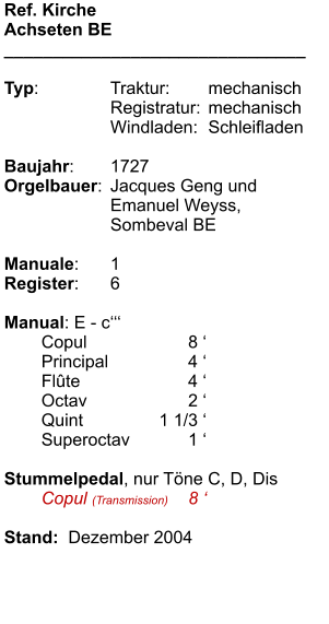 Ref. Kirche Achseten BE _______________________________  Typ:	Traktur:	mechanisch 	Registratur:	mechanisch 	Windladen:	Schleifladen  Baujahr:	1727 Orgelbauer:	Jacques Geng und 	Emanuel Weyss,  	Sombeval BE  Manuale:	1 Register:	6  Manual: E - c‘‘‘  	Copul	8 ‘ 	Principal	4 ‘ 	Flûte	4 ‘ 	Octav	2 ‘ 	Quint	1 1/3 ‘ 	Superoctav	1 ‘ 	 Stummelpedal, nur Töne C, D, Dis 	Copul (Transmission)	8 ‘ 	 Stand:  Dezember 2004