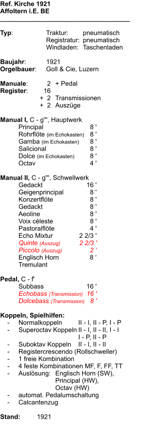Ref. Kirche 1921 Affoltern i.E. BE ____________________________________  Typ:	Traktur:	pneumatisch  	Registratur:	pneumatisch  	Windladen:	Taschenladen   Baujahr:	1921 Orgelbauer:	Goll & Cie, Luzern  Manuale:	2	+ Pedal Register:	16 	+  2	Transmissionen 	+  2	Auszüge  Manual I, C - g''', Hauptwerk 	Principal	8 ' 	Rohrflöte (im Echokasten)	8 ' 	Gamba (im Echokasten)	8 ' 	Salicional	8 ' 	Dolce (im Echokasten)	8 ' 	Octav	4 '  Manual II, C - g''', Schwellwerk 	Gedackt	16 ' 	Geigenprincipal	8 ' 	Konzertflöte	8 ' 	Gedackt	8 ' 	Aeoline	8 ' 	Voix céleste	8 ' 	Pastoralflöte	4 ' 	Echo Mixtur	2 2/3 ' 	Quinte (Auszug)	2 2/3 ' 	Piccolo (Auszug)	2 ‘ 	Englisch Horn	8 ‘ 	Tremulant  Pedal, C - f' 	Subbass	16 ' 	Echobass (Transmission)	16 ' 	Dolcebass (Transmission)	8 '  Koppeln, Spielhilfen:     -	Normalkoppeln 	II - I, II - P, I - P     -	Superoctav Koppeln	II - I, II - II, I - I 		I - P, II - P      -	Suboktav Koppeln	II - I, II - II     -	Registercrescendo (Rollschweller)     -	1 freie Kombination     -	4 feste Kombinationen MF, F, FF, TT     -	Auslösung:	Englisch Horn (SW),  		Principal (HW),  		Octav (HW)     -	automat. Pedalumschaltung     -	Calcantenzug  Stand:	1921
