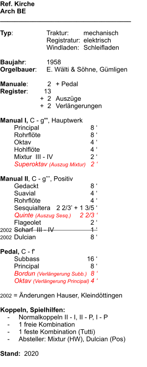 Ref. Kirche Arch BE ____________________________________  Typ:	Traktur:	mechanisch 	Registratur:	elektrisch  	Windladen:	Schleifladen  Baujahr:	1958 Orgelbauer:	E. Wälti & Söhne, Gümligen  Manuale:	2	+ Pedal Register:	13 	+  2	Auszüge 	+  2	Verlängerungen  Manual I, C - g''', Hauptwerk 	Principal	8 ‘	 	Rohrflöte	8 ‘	 	Oktav	4 ‘	 	Hohlflöte	4 ‘ 	Mixtur  III - IV	2 ‘	 	Superoktav (Auszug Mixtur)	2 ‘  Manual II, C - g’’’, Positiv 	Gedackt	8 ‘ 	Suavial	4 ‘ 	Rohrflöte	4 ‘ 	Sesquialtera	2 2/3’ + 1 3/5 ‘ 	Quinte (Auszug Sesq.)	2 2/3 ‘ 	Flageolet	2 ‘ 2002	Scharf  III - IV	1 ‘ 2002	Dulcian	8 ‘  Pedal, C - f' 	Subbass	16 ‘	 	Principal	8 ‘ 	Bordun (Verlängerung Subb.)	8 ‘ 	Oktav (Verlängerung Principal)	4 ‘  2002 = Änderungen Hauser, Kleindöttingen  Koppeln, Spielhilfen:     -	Normalkoppeln II - I, II - P, I - P     -	1 freie Kombination     -	1 feste Kombination (Tutti)     -	Absteller: Mixtur (HW), Dulcian (Pos)  Stand:  2020