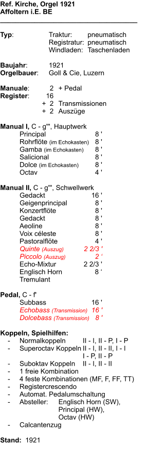 Ref. Kirche, Orgel 1921 Affoltern i.E. BE ____________________________________  Typ:	Traktur:	pneumatisch  	Registratur:	pneumatisch  	Windladen:	Taschenladen   Baujahr:	1921 Orgelbauer:	Goll & Cie, Luzern  Manuale:	2	+ Pedal Register:	16 	+  2	Transmissionen 	+  2	Auszüge  Manual I, C - g''', Hauptwerk 	Principal	8 ' 	Rohrflöte (im Echokasten)	8 ' 	Gamba (im Echokasten)	8 ' 	Salicional	8 ' 	Dolce (im Echokasten)	8 ' 	Octav	4 '  Manual II, C - g''', Schwellwerk 	Gedackt	16 ' 	Geigenprincipal	8 ' 	Konzertflöte	8 ' 	Gedackt	8 ' 	Aeoline	8 ' 	Voix céleste	8 ' 	Pastoralflöte	4 ' 	Quinte (Auszug)	2 2/3 ' 	Piccolo (Auszug)	2 ‘ 	Echo-Mixtur	2 2/3 ' 	Englisch Horn	8 ‘ 	Tremulant  Pedal, C - f' 	Subbass	16 ' 	Echobass (Transmission)	16 ' 	Dolcebass (Transmission)	8 '  Koppeln, Spielhilfen:     -	Normalkoppeln 	II - I, II - P, I - P     -	Superoctav Koppeln	II - I, II - II, I - I 		I - P, II - P      -	Suboktav Koppeln	II - I, II - II     -	1 freie Kombination     -	4 feste Kombinationen (MF, F, FF, TT)     -	Registercrescendo      -	Automat. Pedalumschaltung     -	Absteller:	Englisch Horn (SW),  		Principal (HW),  		Octav (HW)     -	Calcantenzug  Stand:  1921