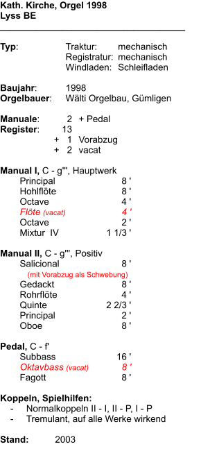 Kath. Kirche, Orgel 1998 Lyss BE ____________________________________  Typ:	Traktur:	mechanisch 	Registratur:	mechanisch 	Windladen:	Schleifladen  Baujahr:	1998 Orgelbauer:	Wälti Orgelbau, Gümligen  Manuale:	2	+ Pedal Register:	13 	      +   1	Vorabzug 	      +   2	vacat  Manual I, C - g''', Hauptwerk 	Principal	8 ' 	Hohlflöte	8 ' 	Octave	4 ' 	Flöte (vacat)	4 ' 	Octave 	2 ' 	Mixtur  IV	1 1/3 '  Manual II, C - g''', Positiv    	Salicional	8 ' 	   (mit Vorabzug als Schwebung) 	Gedackt	8 ' 	Rohrflöte	4 ' 	Quinte	2 2/3 ' 	Principal	2 ' 	Oboe	8 '  Pedal, C - f' 	Subbass	16 ' 	Oktavbass (vacat)	8 ' 	Fagott	8 '  Koppeln, Spielhilfen:     -	Normalkoppeln II - I, II - P, I - P     -	Tremulant, auf alle Werke wirkend  Stand:	 2003