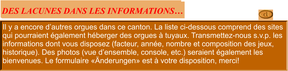 Il y a encore d’autres orgues dans ce canton. La liste ci-dessous comprend des sites qui pourraient également héberger des orgues à tuyaux. Transmettez-nous s.v.p. les informations dont vous disposez (facteur, année, nombre et composition des jeux, historique). Des photos (vue d’ensemble, console, etc.) seraient également les bienvenues. Le formulaire «Änderungen» est à votre disposition, merci!  DES LACUNES DANS LES INFORMATIONS…