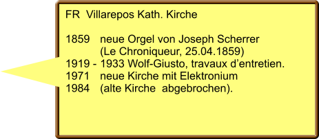 FR  Villarepos Kath. Kirche  1859	neue Orgel von Joseph Scherrer  	(Le Chroniqueur, 25.04.1859) 1919 -	1933 Wolf-Giusto, travaux d’entretien. 1971 	neue Kirche mit Elektronium  1984	(alte Kirche  abgebrochen).