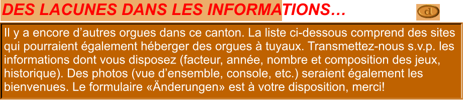 Il y a plus d’orgues dans cette région. La liste ci-dessous comprends des sites potentiels avec des orgues à tuyaux. Nous sommes intéressés à: Disposition, développement (histoire), images (l’orgue, vue en locaux, console). Le form "Änderungen" peut être utile si vous voulez nous envoyer des données. Il y a encore d’autres orgues dans ce canton. La liste ci-dessous comprend des sites qui pourraient également héberger des orgues à tuyaux. Transmettez-nous s.v.p. les informations dont vous disposez (facteur, année, nombre et composition des jeux, historique). Des photos (vue d’ensemble, console, etc.) seraient également les bienvenues. Le formulaire «Änderungen» est à votre disposition, merci!  DES LACUNES DANS LES INFORMATIONS…