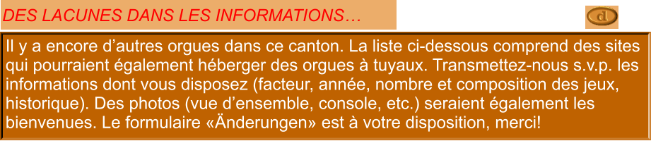 Il y a encore d’autres orgues dans ce canton. La liste ci-dessous comprend des sites qui pourraient également héberger des orgues à tuyaux. Transmettez-nous s.v.p. les informations dont vous disposez (facteur, année, nombre et composition des jeux, historique). Des photos (vue d’ensemble, console, etc.) seraient également les bienvenues. Le formulaire «Änderungen» est à votre disposition, merci!  DES LACUNES DANS LES INFORMATIONS…