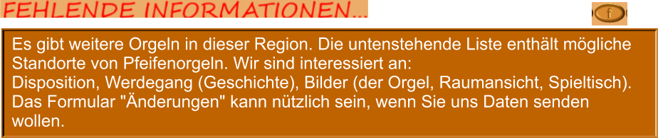 Es gibt weitere Orgeln in dieser Region. Die untenstehende Liste enthält mögliche Standorte von Pfeifenorgeln. Wir sind interessiert an: Disposition, Werdegang (Geschichte), Bilder (der Orgel, Raumansicht, Spieltisch). Das Formular "Änderungen" kann nützlich sein, wenn Sie uns Daten senden wollen.