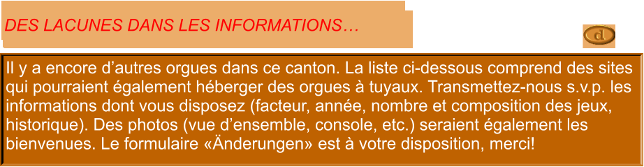 Il y a encore d’autres orgues dans ce canton. La liste ci-dessous comprend des sites qui pourraient également héberger des orgues à tuyaux. Transmettez-nous s.v.p. les informations dont vous disposez (facteur, année, nombre et composition des jeux, historique). Des photos (vue d’ensemble, console, etc.) seraient également les bienvenues. Le formulaire «Änderungen» est à votre disposition, merci!  DES LACUNES DANS LES INFORMATIONS…