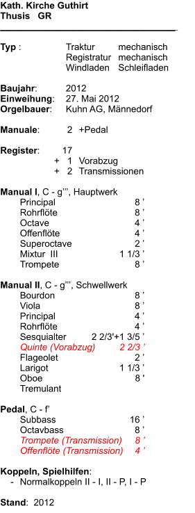 Kath. Kirche Guthirt Thusis   GR __________________________________    Typ :	Traktur	mechanisch 	Registratur	mechanisch 	Windladen	Schleifladen  Baujahr:	2012 Einweihung:	27. Mai 2012 Orgelbauer:	Kuhn AG, Männedorf  Manuale:	2	+Pedal  Register:	17 	+   1	Vorabzug 	+   2	Transmissionen  Manual I, C - g’’’, Hauptwerk  	Principal	8 ’ 	Rohrflöte	8 ’ 	Octave	4 ’ 	Offenflöte	4 ’ 	Superoctave	2 ’ 	Mixtur  III 	1 1/3 ’ 	Trompete	8 ’  Manual II, C - g’’’, Schwellwerk 	Bourdon	8 ’ 	Viola	8 ’ 	Principal	4 ’ 	Rohrflöte	4 ’ 	Sesquialter	2 2/3'+1 3/5 ’ 	Quinte (Vorabzug)	2 2/3 ’ 	Flageolet	2 ’ 	Larigot	1 1/3 ’ 	Oboe	8 ' 	Tremulant  Pedal, C - f’ 	Subbass	16 ’ 	Octavbass	8 ’ 	Trompete (Transmission)	8 ’ 	Offenflöte (Transmission)	4 ’  Koppeln, Spielhilfen:     -	Normalkoppeln II - I, II - P, I - P  Stand:  2012