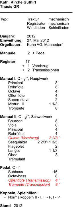 Kath. Kirche Guthirt Thusis GR __________________________________    Typ:	Traktur	mechanisch 	Registratur	mechanisch 	Windladen	Schleifladen  Baujahr:	2012 Einweihung:	27. Mai 2012 Orgelbauer:	Kuhn AG, Männedorf  Manuale:	2	+ Pedal  Register:	17 	+   1	Vorabzug 	+   2	Transmissionen  Manual I, C - g’’’, Hauptwerk  	Principal	8 ’ 	Rohrflöte	8 ’ 	Octave	4 ’ 	Offenflöte	4 ’ 	Superoctave	2 ’ 	Mixtur  III 	1 1/3 ’ 	Trompete	8 ’  Manual II, C - g’’’, Schwellwerk 	Bourdon	8 ’ 	Viola	8 ’ 	Principal	4 ’ 	Rohrflöte	4 ’ 	Quinte (Vorabzug)	2 2/3 ’ 	Sesquialter	2 2/3'+1 3/5 ’ 	Flageolet	2 ’ 	Larigot	1 1/3 ’ 	Oboe	8 ' 	Tremulant  Pedal, C - f’ 	Subbass	16 ’ 	Octavbass	8 ’ 	Offenflöte (Transmission)	4 ’ 	Trompete (Transmission)	8 ’  Koppeln, Spielhilfen:     -	Normalkoppeln II - I, II - P, I - P  Stand:  2012