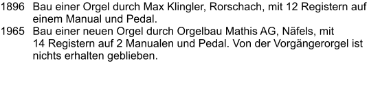 1896	Bau einer Orgel durch Max Klingler, Rorschach, mit 12 Registern auf einem Manual und Pedal. 1965	Bau einer neuen Orgel durch Orgelbau Mathis AG, Näfels, mit 14 Registern auf 2 Manualen und Pedal. Von der Vorgängerorgel ist nichts erhalten geblieben.