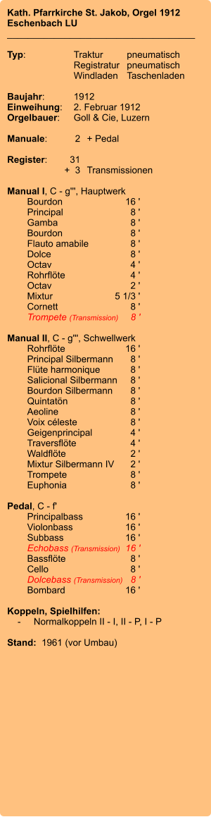 Kath. Pfarrkirche St. Jakob, Orgel 1912 Eschenbach LU ____________________________________  Typ:	Traktur	pneumatisch  	Registratur	pneumatisch  	Windladen	Taschenladen    Baujahr:	1912 Einweihung:	2. Februar 1912 Orgelbauer:	Goll & Cie, Luzern  Manuale:	2	+ Pedal  Register:	31 	+  3	Transmissionen  Manual I, C - g''', Hauptwerk 	Bourdon 	16 ' 	Principal 	8 ' 	Gamba	 8 ' 	Bourdon 	8 ' 	Flauto amabile	 8 ' 	Dolce 	8 ' 	Octav 	4 ' 	Rohrflöte 	4 ' 	Octav 	2 ' 	Mixtur	 5 1/3 ' 	Cornett 	8 ' 	Trompete (Transmission)	8 '  Manual II, C - g''', Schwellwerk 	Rohrflöte 	16 ' 	Principal Silbermann 	8 ' 	Flüte harmonique 	8 ' 	Salicional Silbermann 	8 ' 	Bourdon Silbermann 	8 ' 	Quintatön 	8 ' 	Aeoline 	8 ' 	Voix céleste 	8 ' 	Geigenprincipal 	4 ' 	Traversflöte 	4 ' 	Waldflöte 	2 ' 	Mixtur Silbermann IV	2 ' 	Trompete 	8 ' 	Euphonia	 8 '  Pedal, C - f' 	Principalbass 	16 ' 	Violonbass 	16 ' 	Subbass 	16 ' 	Echobass (Transmission) 	16 ' 	Bassflöte 	8 ' 	Cello 	8 ' 	Dolcebass (Transmission) 	8 ' 	Bombard 	16 '  Koppeln, Spielhilfen:     -	Normalkoppeln II - I, II - P, I - P  Stand:  1961 (vor Umbau)
