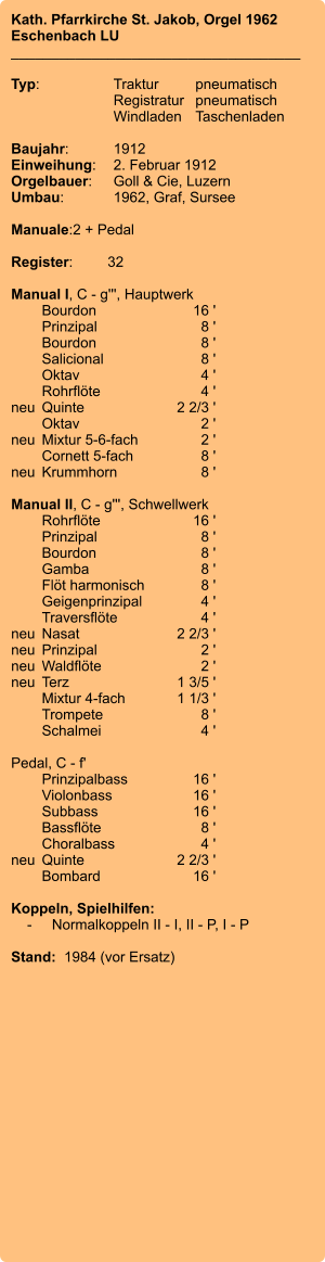 Kath. Pfarrkirche St. Jakob, Orgel 1962 Eschenbach LU ____________________________________  Typ:	Traktur	pneumatisch  	Registratur	pneumatisch  	Windladen	Taschenladen    Baujahr:	1912 Einweihung:	2. Februar 1912 Orgelbauer:	Goll & Cie, Luzern Umbau:	1962, Graf, Sursee  Manuale:	2 + Pedal  Register:	32  Manual I, C - g''', Hauptwerk 	Bourdon 	16 ' 	Prinzipal 	8 ' 	Bourdon	 8 ' 	Salicional 	8 ' 	Oktav	 4 ' 	Rohrflöte 	4 ' neu	Quinte 	2 2/3 ' 	Oktav 	2 ' neu	Mixtur 5-6-fach 	2 ' 	Cornett 5-fach 	8 ' neu	Krummhorn 	8 '  Manual II, C - g''', Schwellwerk 	Rohrflöte 	16 ' 	Prinzipal 	8 ' 	Bourdon 	8 ' 	Gamba 	8 ' 	Flöt harmonisch 	8 ' 	Geigenprinzipal 	4 ' 	Traversflöte 	4 ' neu	Nasat 	2 2/3 ' neu	Prinzipal 	2 ' neu	Waldflöte 	2 ' neu	Terz 	1 3/5 ' 	Mixtur 4-fach 	1 1/3 ' 	Trompete 	8 ' 	Schalmei 	4 '  Pedal, C - f' 	Prinzipalbass 	16 ' 	Violonbass 	16 ' 	Subbass 	16 ' 	Bassflöte 	8 ' 	Choralbass 	4 ' neu	Quinte 	2 2/3 ' 	Bombard 	16 '  Koppeln, Spielhilfen:     -	Normalkoppeln II - I, II - P, I - P  Stand:  1984 (vor Ersatz)