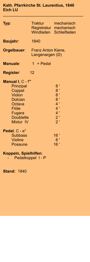 Kath. Pfarrkirche St. Laurentius, 1840 Eich LU ____________________________________  Typ:	Traktur	mechanisch 	Registratur	mechanisch  	Windladen	Schleifladen   Baujahr:	1840  Orgelbauer:	Franz Anton Kiene, 	Langenargen (D)  Manuale:	1	+ Pedal  Register:	12  Manual I, C - f''' 	Prinzipal	8 ' 	Coppel	8 ' 	Violon	8 ' 	Dolcian	8 ' 	Octava	4 ' 	Flöte	4 ' 	Fugara	4 ' 	Doublette	2 ' 	Mixtur  IV	2 '  Pedal, C - e° 	Subbass	16 ' 	Violine	8 ' 	Posaune	16 '   Koppeln, Spielhilfen:     -	Pedalkoppel  I - P   Stand:  1840