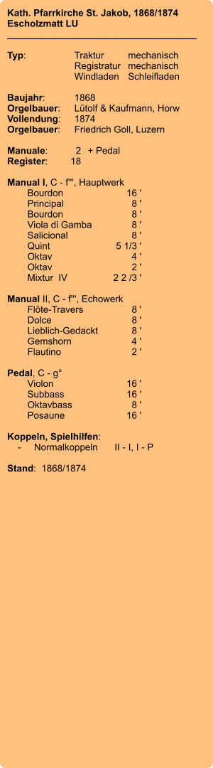 Kath. Pfarrkirche St. Jakob, 1868/1874 Escholzmatt LU ____________________________________  Typ:	Traktur	mechanisch 	Registratur	mechanisch  	Windladen	Schleifladen   Baujahr:	1868 Orgelbauer:	Lütolf & Kaufmann, Horw Vollendung:	1874 Orgelbauer:	Friedrich Goll, Luzern  Manuale:	2	+ Pedal Register:	18  Manual I, C - f''', Hauptwerk 	Bourdon 	16 ' 	Principal 	8 ' 	Bourdon 	8 ' 	Viola di Gamba	 8 ' 	Salicional 	8 ' 	Quint 	5 1/3 ' 	Oktav 	4 ' 	Oktav	 2 ' 	Mixtur  IV 	2 2 /3 '  Manual II, C - f''', Echowerk 	Flöte-Travers 	8 ' 	Dolce	 8 ' 	Lieblich-Gedackt	 8 ' 	Gemshorn 	4 ' 	Flautino 	2 '  Pedal, C - g° 	Violon 	16 ' 	Subbass	 16 ' 	Oktavbass 	8 ' 	Posaune 	16 '  Koppeln, Spielhilfen:     -	Normalkoppeln	II - I, I - P  Stand:  1868/1874