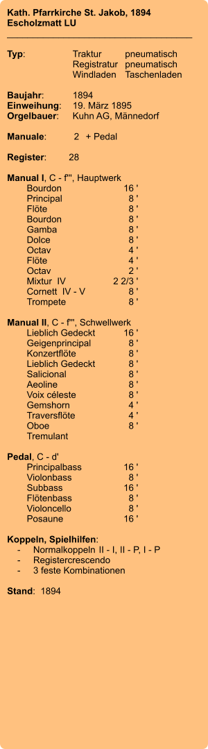 Kath. Pfarrkirche St. Jakob, 1894 Escholzmatt LU ____________________________________  Typ:	Traktur	pneumatisch  	Registratur	pneumatisch  	Windladen	Taschenladen    Baujahr:	1894 Einweihung:	19. März 1895 Orgelbauer:	Kuhn AG, Männedorf  Manuale:	2	+ Pedal  Register:	28  Manual I, C - f''', Hauptwerk 	Bourdon	16 ' 	Principal	8 ' 	Flöte	8 ' 	Bourdon	8 ' 	Gamba	8 ' 	Dolce	8 ' 	Octav	4 ' 	Flöte	4 ' 	Octav	2 ' 	Mixtur  IV	2 2/3 ' 	Cornett  IV - V  	8 ' 	Trompete	8 '  Manual II, C - f''', Schwellwerk 	Lieblich Gedeckt	16 ' 	Geigenprincipal	8 ' 	Konzertflöte	8 ' 	Lieblich Gedeckt	8 ' 	Salicional	8 ' 	Aeoline	8 ' 	Voix céleste	8 ' 	Gemshorn	4 ' 	Traversflöte	4 ' 	Oboe	8 ' 	Tremulant  Pedal, C - d' 	Principalbass	16 ' 	Violonbass	8 ' 	Subbass	16 ' 	Flötenbass	8 ' 	Violoncello	8 ' 	Posaune	16 '  Koppeln, Spielhilfen:     -	Normalkoppeln	II - I, II - P, I - P     -	Registercrescendo     -	3 feste Kombinationen  Stand:  1894
