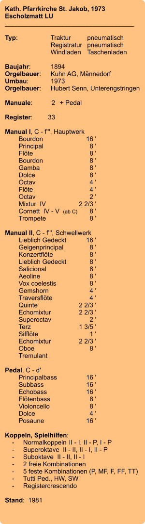 Kath. Pfarrkirche St. Jakob, 1973 Escholzmatt LU ____________________________________  Typ:	Traktur	pneumatisch  	Registratur	pneumatisch  	Windladen	Taschenladen    Baujahr:	1894 Orgelbauer:	Kuhn AG, Männedorf Umbau:	1973 Orgelbauer: 	Hubert Senn, Unterengstringen  Manuale:	2	+ Pedal  Register:	33  Manual I, C - f''', Hauptwerk 	Bourdon	16 ' 	Principal	8 ' 	Flöte	8 ' 	Bourdon	8 ' 	Gamba	8 ' 	Dolce	8 ' 	Octav	4 ' 	Flöte	4 ' 	Octav	2 ' 	Mixtur  IV	2 2/3 ' 	Cornett  IV - V  (ab C)	8 ' 	Trompete	8 '  Manual II, C - f''', Schwellwerk 	Lieblich Gedeckt	16 ' 	Geigenprincipal	8 ' 	Konzertflöte	8 ' 	Lieblich Gedeckt	8 ' 	Salicional	8 ' 	Aeoline	8 ' 	Vox coelestis	8 ' 	Gemshorn	4 ' 	Traversflöte	4 ' 	Quinte	2 2/3 ' 	Echomixtur	2 2/3 ' 	Superoctav	2 ' 	Terz	1 3/5 ' 	Sifflöte	1 ' 	Echomixtur	2 2/3 '	 	Oboe	8 ' 	Tremulant  Pedal, C - d' 	Principalbass	16 ' 	Subbass	16 ' 	Echobass	16 ' 	Flötenbass	8 ' 	Violoncello	8 ' 	Dolce	4 ' 	Posaune	16 '  Koppeln, Spielhilfen:     -	Normalkoppeln	II - I, II - P, I - P     -	Superoktave  II - II, II - I, II - P     -	Suboktave  II - II, II - I     -	2 freie Kombinationen     -	5 feste Kombinationen (P, MF, F, FF, TT)     -	Tutti Ped., HW, SW     -	Registercrescendo  Stand:  1981
