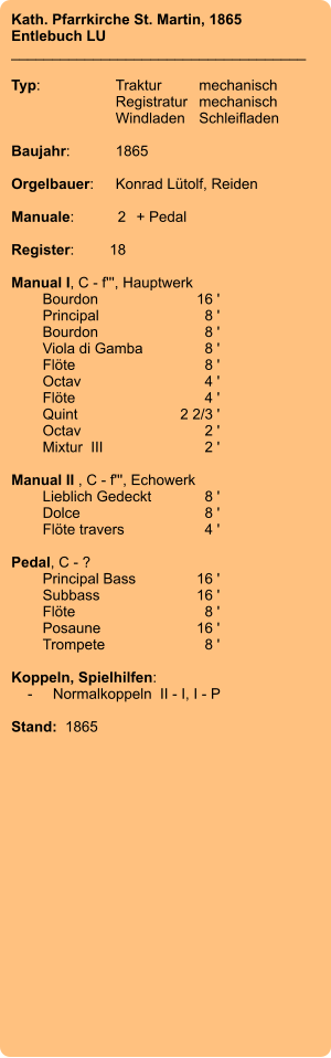 Kath. Pfarrkirche St. Martin, 1865 Entlebuch LU ____________________________________  Typ:	Traktur	mechanisch 	Registratur	mechanisch  	Windladen	Schleifladen   Baujahr:	1865  Orgelbauer:	Konrad Lütolf, Reiden  Manuale:	2	+ Pedal  Register:	18  Manual I, C - f''', Hauptwerk 	Bourdon 	16 ' 	Principal 	8 ' 	Bourdon	8 ' 	Viola di Gamba 	8 ' 	Flöte 	8 ' 	Octav 	4 ' 	Flöte 	4 ' 	Quint 	2 2/3 ' 	Octav 	2 ' 	Mixtur  III 	2 '  Manual II , C - f''', Echowerk 	Lieblich Gedeckt 	8 ' 	Dolce 	8 ' 	Flöte travers 	4 '  Pedal, C - ? 	Principal Bass 	16 ' 	Subbass 	16 ' 	Flöte 	8 ' 	Posaune 	16 ' 	Trompete 	8 '  Koppeln, Spielhilfen:     -	Normalkoppeln  II - I, I - P   Stand:  1865