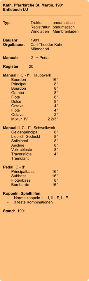 Kath. Pfarrkirche St. Martin, 1901 Entlebuch LU ____________________________________  Typ:	Traktur	pneumatisch  	Registratur	pneumatisch   	Windladen	Membranladen     Baujahr:	1901 Orgelbauer:	Carl Theodor Kuhn, 	Männedorf  Manuale:	2	+ Pedal  Register:	20  Manual I, C - f''', Hauptwerk 	Bourdon 	16 ' 	Principal 	8 ' 	Bourdon 	8 ' 	Gamba 	8 ' 	Flöte 	8 ' 	Dolce 	8 ' 	Octave 	4 ' 	Flöte 	4 ' 	Octave 	2 ' 	Mixtur  IV 	2 2/3 '  Manual II, C - f''', Schwellwerk 	Geigenprincipal 	8 ' 	Lieblich Gedeckt 	8 ' 	Salicional 	8 ' 	Aeoline 	8 ' 	Voix céleste 	8 ' 	Traversflöte 	4 ' 	Tremulant  Pedal, C - d' 	Principalbass 	16 ' 	Subbass 	16 ' 	Flötenbass 	8 ' 	Bombarde 	16 '  Koppeln, Spielhilfen:     -	Normalkoppeln  II - I, II - P, I - P     -	3 feste Kombinationen   Stand:  1901