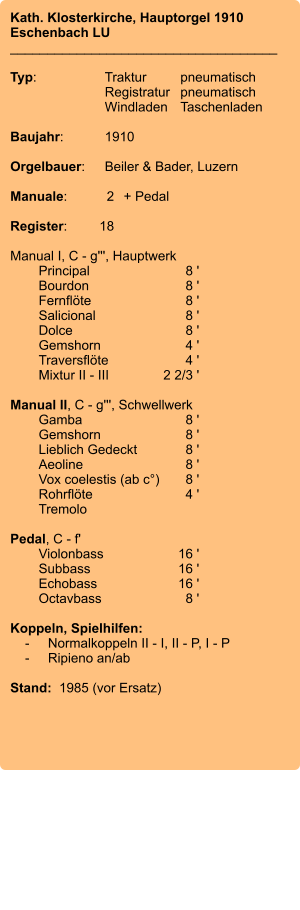 Kath. Klosterkirche, Hauptorgel 1910 Eschenbach LU ____________________________________  Typ:	Traktur	pneumatisch  	Registratur	pneumatisch   	Windladen	Taschenladen    Baujahr:	1910  Orgelbauer:	Beiler & Bader, Luzern  Manuale:	2	+ Pedal  Register:	18  Manual I, C - g''', Hauptwerk 	Principal 	8 ' 	Bourdon	 8 ' 	Fernflöte 	8 ' 	Salicional 	8 ' 	Dolce 	8 ' 	Gemshorn 	4 ' 	Traversflöte 	4 ' 	Mixtur II - III 	2 2/3 '  Manual II, C - g''', Schwellwerk 	Gamba 	8 ' 	Gemshorn 	8 ' 	Lieblich Gedeckt 	8 ' 	Aeoline 	8 ' 	Vox coelestis (ab c°)	8 ' 	Rohrflöte	 4 ' 	Tremolo   Pedal, C - f' 	Violonbass 	16 ' 	Subbass 	16 ' 	Echobass 	16 ' 	Octavbass 	8 '  Koppeln, Spielhilfen:     -	Normalkoppeln II - I, II - P, I - P     -	Ripieno an/ab   Stand:  1985 (vor Ersatz)