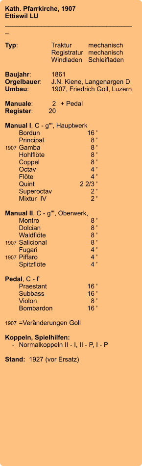 Kath. Pfarrkirche, 1907 Ettiswil LU ____________________________________  Typ:	Traktur	mechanisch   	Registratur	mechanisch   	Windladen	Schleifladen     Baujahr:	1861 Orgelbauer:	J.N. Kiene, Langenargen D Umbau:	1907, Friedrich Goll, Luzern   Manuale:	2	+ Pedal Register:	20  Manual I, C - g''', Hauptwerk 	Bordun 	16 ' 	Principal 	8 ' 1907	Gamba 	8 ' 	Hohlflöte 	8 ' 	Coppel 	8 ' 	Octav 	4 ' 	Flöte 	4 ' 	Quint 	2 2/3 ' 	Superoctav 	2 ' 	Mixtur  IV	2 '  Manual II, C - g''', Oberwerk, 	Montro 	8 ' 	Dolcian	8 ' 	Waldflöte 	8 ' 1907	Salicional 	8 ' 	Fugari 	4 ' 1907	Piffaro	4 ' 	Spitzflöte 	4 '  Pedal, C - f' 	Praestant 	16 ' 	Subbass 	16 ' 	Violon 	8 ' 	Bombardon 	16 '  1907	=Veränderungen Goll  Koppeln, Spielhilfen:     -	Normalkoppeln II - I, II - P, I - P  Stand:  1927 (vor Ersatz)