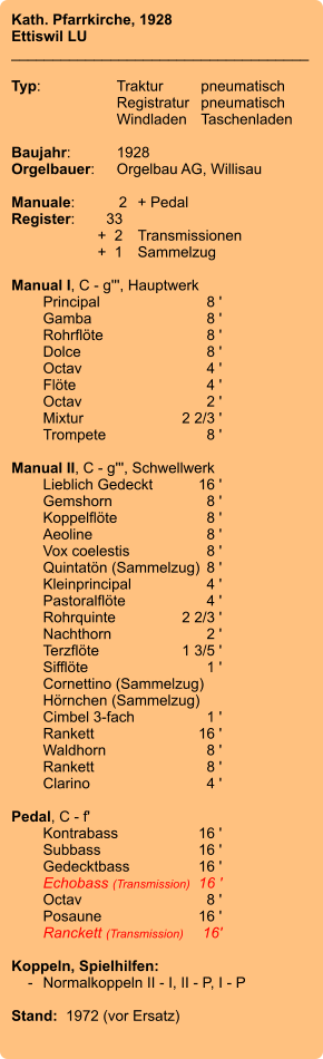 Kath. Pfarrkirche, 1928 Ettiswil LU ____________________________________  Typ:	Traktur	pneumatisch  	Registratur	pneumatisch  	Windladen	Taschenladen    Baujahr:	1928 Orgelbauer:	Orgelbau AG, Willisau  Manuale:	2	+ Pedal Register:	33 	 +  2	Transmissionen 	+  1	Sammelzug  Manual I, C - g''', Hauptwerk 	Principal	 8 ' 	Gamba 	8 ' 	Rohrflöte 	8 ' 	Dolce 	8 ' 	Octav	 4 ' 	Flöte 	4 ' 	Octav 	2 ' 	Mixtur 	2 2/3 ' 	Trompete 	8 '  Manual II, C - g''', Schwellwerk 	Lieblich Gedeckt 	16 ' 	Gemshorn 	8 ' 	Koppelflöte	8 ' 	Aeoline 	8 ' 	Vox coelestis 	8 ' 	Quintatön (Sammelzug)	8 ' 	Kleinprincipal 	4 ' 	Pastoralflöte	4 ' 	Rohrquinte	 2 2/3 ' 	Nachthorn	 2 ' 	Terzflöte 	1 3/5 ' 	Sifflöte 	1 ' 	Cornettino (Sammelzug) 	Hörnchen (Sammelzug) 	Cimbel 3-fach 	1 ' 	Rankett	 16 ' 	Waldhorn 	8 ' 	Rankett	 8 ' 	Clarino	4 '  Pedal, C - f' 	Kontrabass 	16 ' 	Subbass 	16 ' 	Gedecktbass 	16 ' 	Echobass (Transmission)	16 ' 	Octav	 8 ' 	Posaune 	16 ' 	Ranckett (Transmission)	16'  Koppeln, Spielhilfen:     -	Normalkoppeln II - I, II - P, I - P  Stand:  1972 (vor Ersatz)