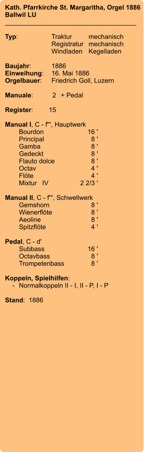 Kath. Pfarrkirche St. Margaritha, Orgel 1886 Ballwil LU ____________________________________  Typ:	Traktur	mechanisch 	Registratur	mechanisch  	Windladen	Kegelladen  Baujahr:	1886 Einweihung:	16. Mai 1886 Orgelbauer:	Friedrich Goll, Luzern  Manuale:	2	+ Pedal  Register:	15  Manual I, C - f''', Hauptwerk 	Bourdon	16 ' 	Principal	8 ' 	Gamba	8 ' 	Gedeckt	8 ' 	Flauto dolce	8 ' 	Octav	4 ' 	Flöte	4 ' 	Mixtur   IV	2 2/3 '  Manual II, C - f''', Schwellwerk 	Gemshorn	8 ' 	Wienerflöte	8 ' 	Aeoline	8 ' 	Spitzflöte	4 '  Pedal, C - d' 	Subbass	        16 ' 	Octavbass	8 ' 	Trompetenbass	8 '  Koppeln, Spielhilfen:     -	Normalkoppeln II - I, II - P, I - P  Stand:  1886