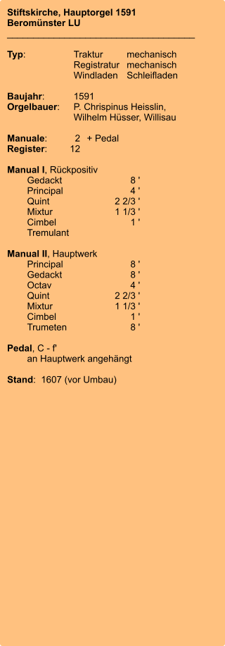 Stiftskirche, Hauptorgel 1591 Beromünster LU ____________________________________  Typ:	Traktur	mechanisch 	Registratur	mechanisch  	Windladen	Schleifladen   Baujahr:	1591 Orgelbauer:	P. Chrispinus Heisslin, 	 	Wilhelm Hüsser, Willisau  Manuale:	2	+ Pedal Register:	12  Manual I, Rückpositiv 	Gedackt	8 ' 	Principal	4 ' 	Quint	2 2/3 ' 	Mixtur 	1 1/3 ' 	Cimbel	1 ' 	Tremulant 	 Manual II, Hauptwerk 	Principal	8 ' 	Gedackt	8 ' 	Octav	4 ' 	Quint	2 2/3 ' 	Mixtur 	1 1/3 ' 	Cimbel	1 ' 	Trumeten	8 '  Pedal, C - f' 	an Hauptwerk angehängt  Stand:  1607 (vor Umbau)