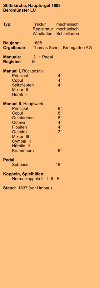 Stiftskirche, Hauptorgel 1608 Beromünster LU ____________________________________  Typ:	Traktur	mechanisch 	Registratur	mechanisch  	Windladen	Schleifladen   Baujahr:	1608 Orgelbauer:	Thomas Schott, Bremgarten AG  Manuale:	2	+ Pedal Register:	16  Manual I, Rückpositiv 	Principal	4 ' 	Copul	4 ' 	Spitzfleuten	4 ' 	Mixtur  II 	Hörnli  II 	 Manual II, Hauptwerk 	Principal	8 ' 	Copul	8 ' 	Quintadena	8 ' 	Octava	4 ' 	Flöuiten	4 ' 	Quindez	2 ' 	Mixtur  III 	Cymbel  II 	Hörnlin  II 	Krummhorn	8 '  Pedal 	Subbass	16 '  Koppeln, Spielhilfen:     -	Normalkoppeln II - I, II - P  Stand:  1637 (vor Umbau)