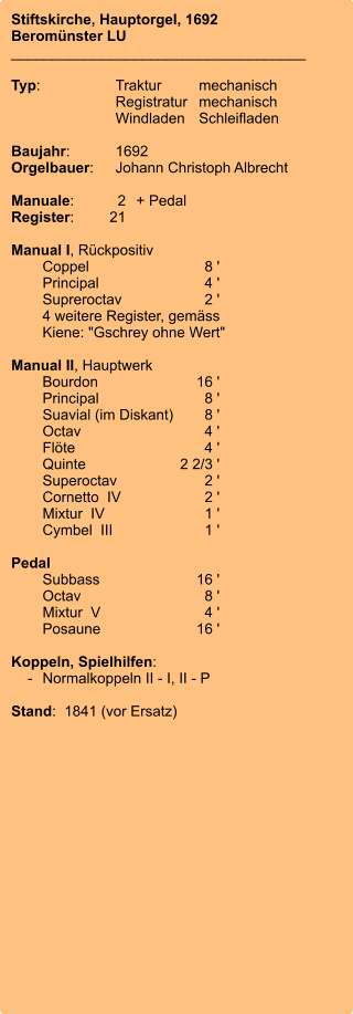 Stiftskirche, Hauptorgel, 1692 Beromünster LU ____________________________________  Typ:	Traktur	mechanisch 	Registratur	mechanisch  	Windladen	Schleifladen   Baujahr:	1692 Orgelbauer:	Johann Christoph Albrecht   Manuale:	2	+ Pedal Register:	21  Manual I, Rückpositiv 	Coppel	8 ' 	Principal	4 ' 	Supreroctav	2 ' 	4 weitere Register, gemäss 	Kiene: "Gschrey ohne Wert" 	 Manual II, Hauptwerk 	Bourdon	16 ' 	Principal	8 ' 	Suavial (im Diskant)	8 ' 	Octav	4 ' 	Flöte	4 ' 	Quinte	2 2/3 ' 	Superoctav	2 ' 	Cornetto  IV	2 ' 	Mixtur  IV	1 ' 	Cymbel  III	1 '  Pedal 	Subbass	16 ' 	Octav	8 ' 	Mixtur  V	4 ' 	Posaune	16 '  Koppeln, Spielhilfen:     -	Normalkoppeln II - I, II - P  Stand:  1841 (vor Ersatz)