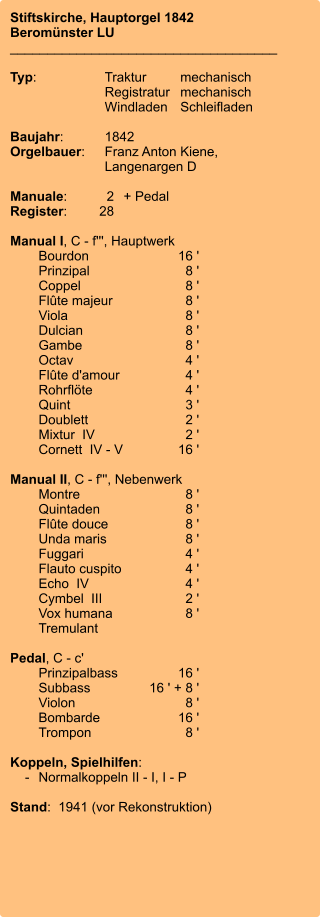 Stiftskirche, Hauptorgel 1842 Beromünster LU ____________________________________  Typ:	Traktur	mechanisch 	Registratur	mechanisch  	Windladen	Schleifladen   Baujahr:	1842 Orgelbauer:	Franz Anton Kiene, 	 	Langenargen D  Manuale:	2	+ Pedal Register:	28  Manual I, C - f''', Hauptwerk 	Bourdon	        16 ' 	Prinzipal	8 ' 	Coppel	8 ' 	Flûte majeur	8 ' 	Viola	8 ' 	Dulcian	8 ' 	Gambe	8 ' 	Octav	4 ' 	Flûte d'amour	4 ' 	Rohrflöte	4 ' 	Quint	3 ' 	Doublett	2 ' 	Mixtur  IV	2 ' 	Cornett  IV - V	        16 ' 	 Manual II, C - f''', Nebenwerk 	Montre	8 ' 	Quintaden	8 ' 	Flûte douce	8 ' 	Unda maris	8 ' 	Fuggari	4 ' 	Flauto cuspito	4 ' 	Echo  IV	4 ' 	Cymbel  III	2 ' 	Vox humana	8 ' 	Tremulant  Pedal, C - c' 	Prinzipalbass	        16 ' 	Subbass	16 ' + 8 ' 	Violon	8 ' 	Bombarde	        16 ' 	Trompon	8 '  Koppeln, Spielhilfen:     -	Normalkoppeln II - I, I - P  Stand:  1941 (vor Rekonstruktion)