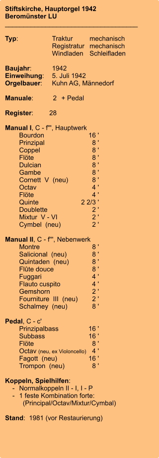 Stiftskirche, Hauptorgel 1942 Beromünster LU ____________________________________  Typ:	Traktur	mechanisch 	Registratur	mechanisch  	Windladen	Schleifladen   Baujahr:	1942 Einweihung:	5. Juli 1942 Orgelbauer:	Kuhn AG, Männedorf  Manuale:	2	+ Pedal  Register:	28  Manual I, C - f''', Hauptwerk 	Bourdon	        16 ' 	Prinzipal	8 ' 	Coppel	8 ' 	Flöte	8 ' 	Dulcian	8 ' 	Gambe	8 ' 	Cornett  V  (neu)	8 ' 	Octav	4 ' 	Flöte	4 ' 	Quinte	2 2/3 ' 	Doublette	2 ' 	Mixtur  V - VI	2 ' 	Cymbel  (neu)	2 ' 	 Manual II, C - f''', Nebenwerk 	Montre	8 ' 	Salicional  (neu)	8 ' 	Quintaden  (neu)	8 ' 	Flûte douce	8 ' 	Fuggari	4 ' 	Flauto cuspito	4 ' 	Gemshorn	2 ' 	Fourniture  III  (neu)	2 ' 	Schalmey  (neu)	8 '  Pedal, C - c' 	Prinzipalbass	        16 ' 	Subbass	16 ' 	Flöte	8 ' 	Octav (neu, ex Violoncello)	4 ' 	Fagott  (neu)	        16 ' 	Trompon  (neu)	8 '  Koppeln, Spielhilfen:     -	Normalkoppeln II - I, I - P     -	1 feste Kombination forte: 	  (Principal/Octav/Mixtur/Cymbal)  Stand:  1981 (vor Restaurierung)