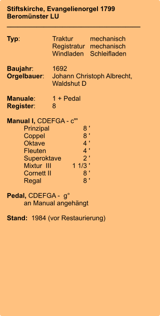 Stiftskirche, Evangelienorgel 1799 Beromünster LU ____________________________________  Typ:	Traktur	mechanisch 	Registratur	mechanisch  	Windladen	Schleifladen   Baujahr:	1692 Orgelbauer:	Johann Christoph Albrecht, 	Waldshut D  Manuale:	1 + Pedal Register:	8  Manual I, CDEFGA - c'''  	Prinzipal	8 ' 	Coppel	8 ' 	Oktave	4 ' 	Fleuten	4 ' 	Superoktave	2 ' 	Mixtur  III	    1 1/3 ' 	Cornett II	8 ' 	Regal	8 '  Pedal, CDEFGA -  g°  	an Manual angehängt  Stand:  1984 (vor Restaurierung)