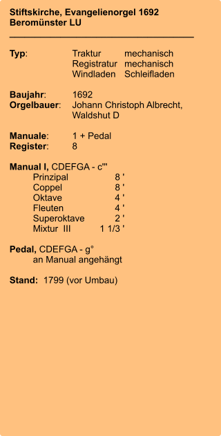 Stiftskirche, Evangelienorgel 1692 Beromünster LU ____________________________________  Typ:	Traktur	mechanisch 	Registratur	mechanisch  	Windladen	Schleifladen   Baujahr:	1692 Orgelbauer:	Johann Christoph Albrecht, 	Waldshut D  Manuale:	1 + Pedal Register:	8  Manual I, CDEFGA - c''' 	Prinzipal	8 ' 	Coppel	8 ' 	Oktave	4 ' 	Fleuten	4 ' 	Superoktave	2 ' 	Mixtur  III	    1 1/3 '  Pedal, CDEFGA - g°  	an Manual angehängt  Stand:  1799 (vor Umbau)