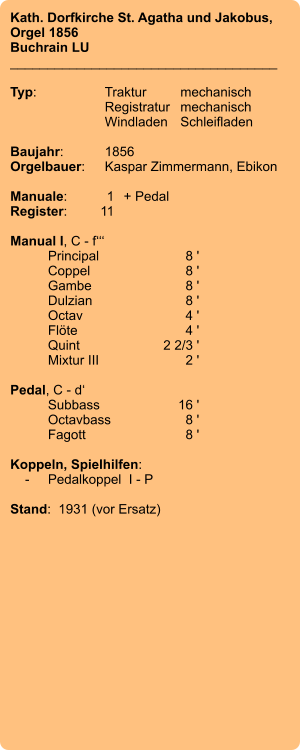 Kath. Dorfkirche St. Agatha und Jakobus, Orgel 1856 Buchrain LU ____________________________________  Typ:	Traktur	mechanisch 	Registratur	mechanisch  	Windladen	Schleifladen   Baujahr:	1856 Orgelbauer:	Kaspar Zimmermann, Ebikon  Manuale:	1	+ Pedal Register:	11  Manual I, C - f‘‘‘ 	Principal	8 ' 	Coppel	8 ' 	Gambe	8 ' 	Dulzian	8 ' Octav	4 ' 	Flöte	4 ' 	Quint	2 2/3 ' 	Mixtur III	2 '  Pedal, C - d‘ 	Subbass	16 ' 	Octavbass	8 ' 	Fagott	8 '  Koppeln, Spielhilfen:     -	Pedalkoppel  I - P  Stand:  1931 (vor Ersatz)