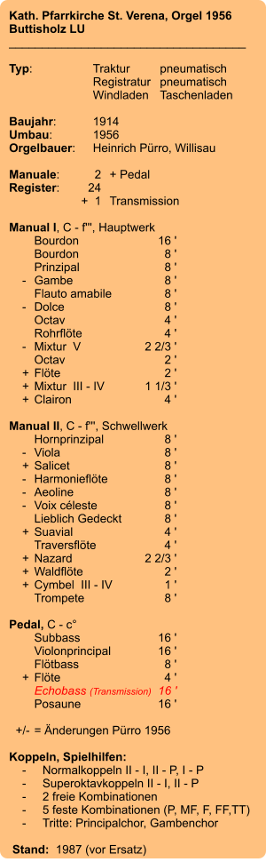 Kath. Pfarrkirche St. Verena, Orgel 1956 Buttisholz LU ____________________________________  Typ:	Traktur	pneumatisch  	Registratur	pneumatisch   	Windladen	Taschenladen    Baujahr:	1914 Umbau:	1956 Orgelbauer:	Heinrich Pürro, Willisau  Manuale:	2	+ Pedal Register:	24 	+  1	Transmission  Manual I, C - f''', Hauptwerk 	Bourdon	16 ' 	Bourdon	8 ' 	Prinzipal	8 '     -	Gambe	8 ' 	Flauto amabile	8 '     -	Dolce	8 ' 	Octav	4 ' 	Rohrflöte	4 '     -	Mixtur  V	2 2/3 ' 	Octav	2 '     +	Flöte	2 '     +	Mixtur  III - IV	1 1/3 '     +	Clairon	4 '  Manual II, C - f''', Schwellwerk 	Hornprinzipal	8 '     -	Viola	8 '     +	Salicet	8 '     -	Harmonieflöte	8 '     -	Aeoline	8 '     -	Voix céleste	8 ' 	Lieblich Gedeckt	8 '     +	Suavial	4 ' 	Traversflöte	4 '     +	Nazard	2 2/3 '     +	Waldflöte	2 '     +	Cymbel  III - IV	1 ' 	Trompete	8 '  Pedal, C - c° 	Subbass	16 ' 	Violonprincipal	16 ' 	Flötbass	8 '     +	Flöte	4 ' 	Echobass (Transmission)	16 ' 	Posaune	16 '    +/-	= Änderungen Pürro 1956  Koppeln, Spielhilfen:     -	Normalkoppeln II - I, II - P, I - P     -	Superoktavkoppeln II - I, II - P     -	2 freie Kombinationen     -	5 feste Kombinationen (P, MF, F, FF,TT)     -	Tritte: Principalchor, Gambenchor   Stand:  1987 (vor Ersatz)