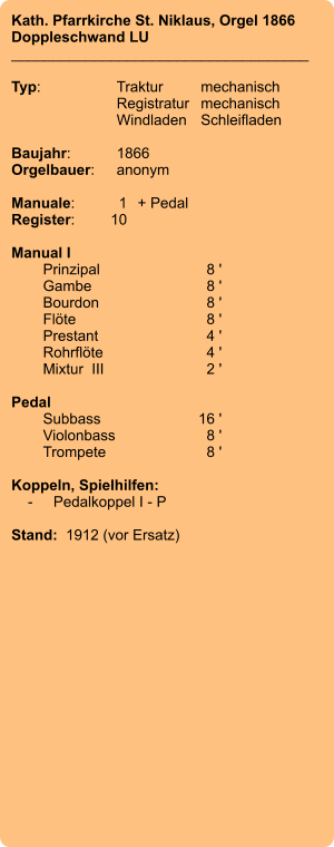 Kath. Pfarrkirche St. Niklaus, Orgel 1866 Doppleschwand LU ____________________________________  Typ:	Traktur	mechanisch 	Registratur	mechanisch  	Windladen	Schleifladen   Baujahr:	1866 Orgelbauer:	anonym  Manuale:	1	+ Pedal Register:	10  Manual I 	Prinzipal	8 ' 	Gambe	8 ' 	Bourdon	8 ' 	Flöte	8 ' 	Prestant	4 ' 	Rohrflöte	4 ' 	Mixtur  III	2 '  Pedal 	Subbass	        16 ' 	Violonbass	8 ' 	Trompete	8 '  Koppeln, Spielhilfen:     -	Pedalkoppel I - P   Stand:  1912 (vor Ersatz)