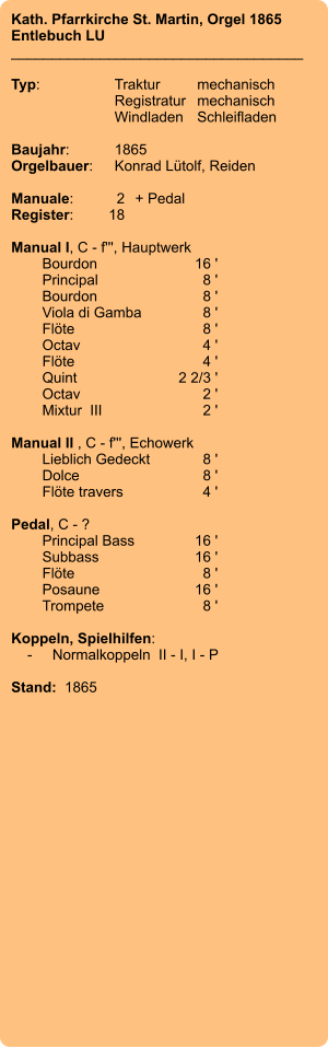 Kath. Pfarrkirche St. Martin, Orgel 1865 Entlebuch LU ____________________________________  Typ:	Traktur	mechanisch 	Registratur	mechanisch  	Windladen	Schleifladen   Baujahr:	1865 Orgelbauer:	Konrad Lütolf, Reiden  Manuale:	2	+ Pedal Register:	18  Manual I, C - f''', Hauptwerk 	Bourdon 	16 ' 	Principal 	8 ' 	Bourdon	8 ' 	Viola di Gamba 	8 ' 	Flöte 	8 ' 	Octav 	4 ' 	Flöte 	4 ' 	Quint 	2 2/3 ' 	Octav 	2 ' 	Mixtur  III 	2 '  Manual II , C - f''', Echowerk 	Lieblich Gedeckt 	8 ' 	Dolce 	8 ' 	Flöte travers 	4 '  Pedal, C - ? 	Principal Bass 	16 ' 	Subbass 	16 ' 	Flöte 	8 ' 	Posaune 	16 ' 	Trompete 	8 '  Koppeln, Spielhilfen:     -	Normalkoppeln  II - I, I - P   Stand:  1865